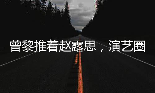曾黎推著趙露思，演藝圈的深情友情背后的故事