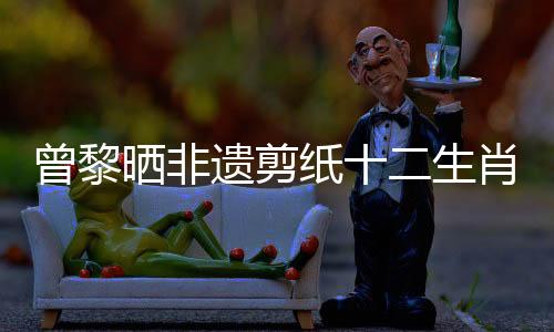 曾黎曬非遺剪紙十二生肖美甲，引領(lǐng)傳統(tǒng)文化新風(fēng)尚