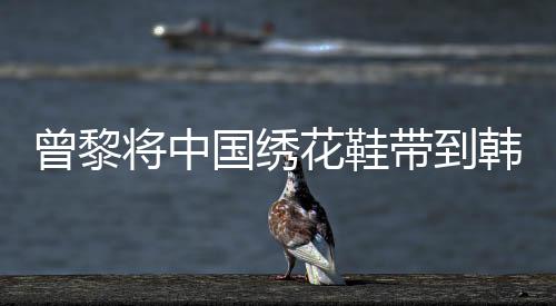 曾黎將中國繡花鞋帶到韓國，傳統(tǒng)工藝的國際時尚之旅