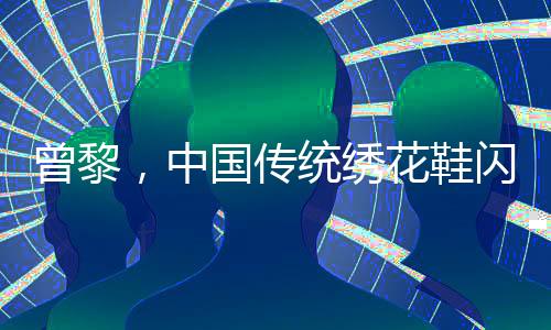 曾黎，中國傳統(tǒng)繡花鞋閃耀韓國，引領(lǐng)東方美學(xué)新風(fēng)尚