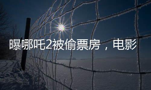 曝哪吒2被偷票房，電影行業(yè)呼喚公正競爭