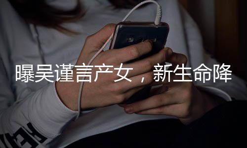 曝吳謹(jǐn)言產(chǎn)女，新生命降臨備受矚目