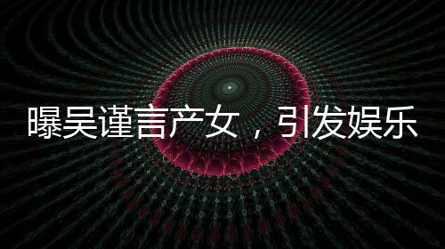 曝吳謹(jǐn)言產(chǎn)女，引發(fā)娛樂圈熱議