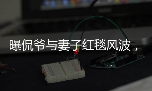 曝侃爺與妻子紅毯風(fēng)波，不請自來的尷尬瞬間