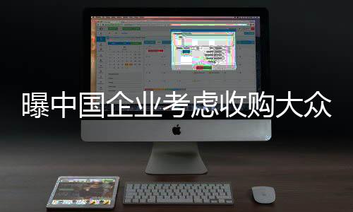 曝中國企業(yè)考慮收購大眾德國工廠，跨國并購的新篇章