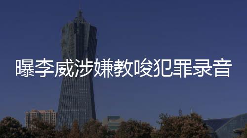 曝李威涉嫌教唆犯罪錄音事件深度調(diào)查
