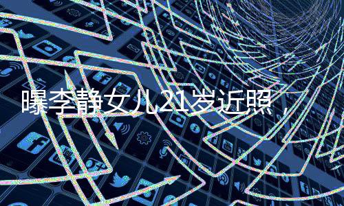 曝李靜女兒21歲近照，青春綻放的時刻