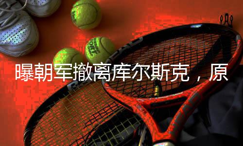 曝朝軍撤離庫爾斯克，原因深度解析