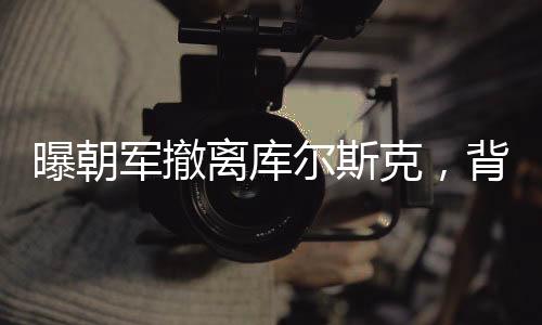 曝朝軍撤離庫爾斯克，背后原因深度解析