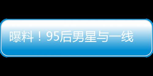 曝料！95后男星與一線女星熱戀引發(fā)大瓜預(yù)期