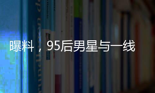 曝料，95后男星與一線女星即將揭曉大瓜！一場(chǎng)矚目的娛樂(lè)圈風(fēng)云即將掀起！