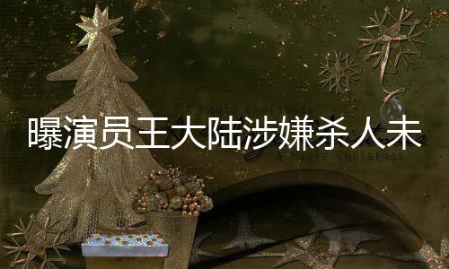 曝演員王大陸涉嫌殺人未遂被抓，真相待揭曉