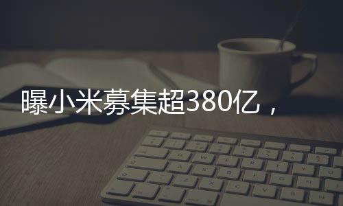 曝小米募集超380億，資金背后的戰(zhàn)略藍圖與發(fā)展軌跡
