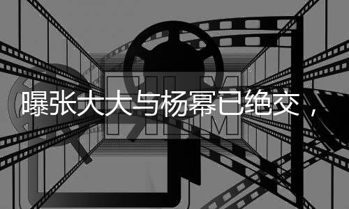 曝張大大與楊冪已絕交，一段友情走向終結(jié)的真相探究