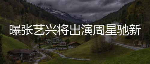 曝張藝興將出演周星馳新電影女足，一部備受矚目的跨界合作大片