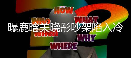 曝鹿晗關(guān)曉彤吵架陷入冷戰(zhàn)，感情波折引發(fā)熱議