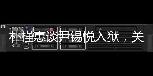 樸槿惠談尹錫悅?cè)氇z，關(guān)切之心顯真情