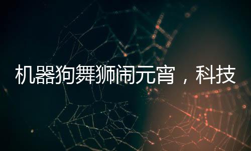 機(jī)器狗舞獅鬧元宵，科技與傳統(tǒng)文化融合歡慶佳節(jié)