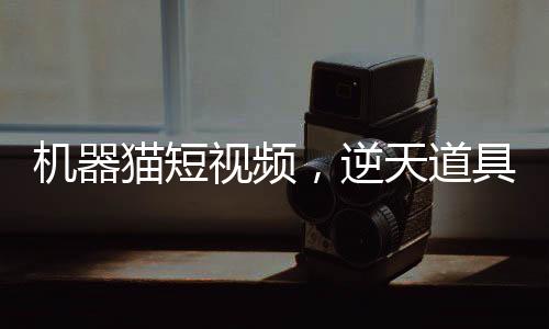機(jī)器貓短視頻，逆天道具震撼諸天