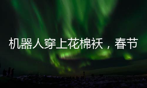 機器人穿上花棉襖，春節(jié)聯(lián)歡晚會展現(xiàn)別樣秧歌舞