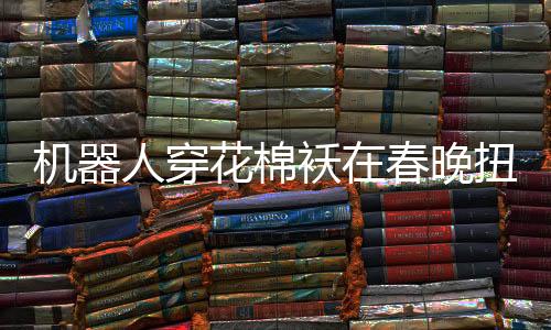 機(jī)器人穿花棉襖在春晚扭秧歌，科技與傳統(tǒng)文化的完美融合