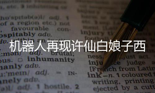 機器人再現(xiàn)許仙白娘子西湖相會，經(jīng)典重逢的現(xiàn)代演繹