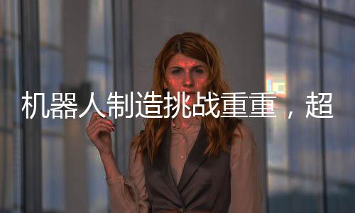 機器人制造挑戰(zhàn)重重，超越汽車制造的復(fù)雜之路