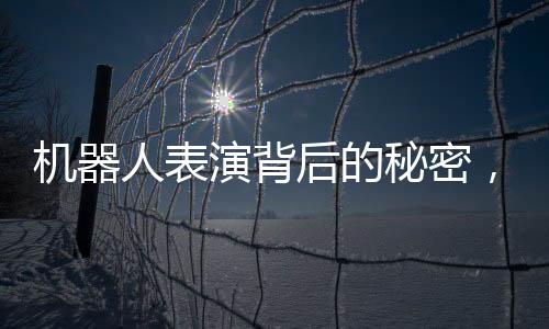 機器人表演背后的秘密，一場歷經(jīng)三個月的匠心之旅