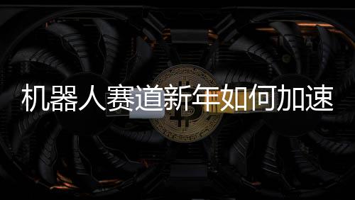 機(jī)器人賽道新年如何加速跑？一文解讀未來趨勢與策略