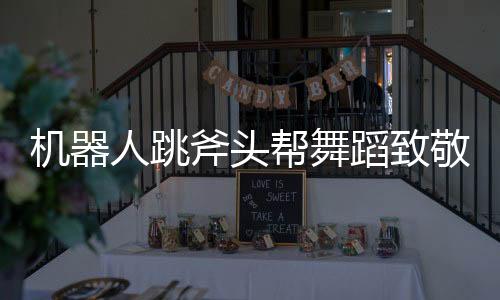 機(jī)器人跳斧頭幫舞蹈致敬功夫，科技與文化完美融合的創(chuàng)新之舉