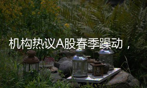 機構(gòu)熱議A股春季躁動，市場加速跡象顯著
