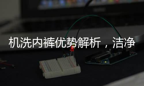 機(jī)洗內(nèi)褲優(yōu)勢解析，潔凈高效的未來洗滌方式