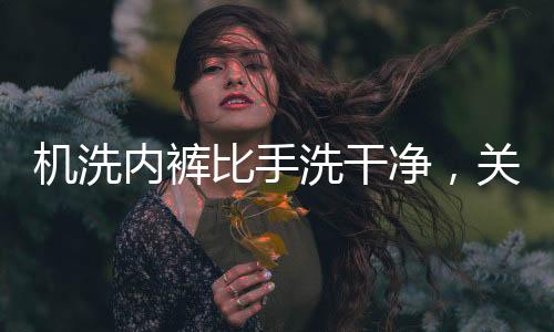 機(jī)洗內(nèi)褲比手洗干凈，關(guān)于衣物洗滌方式的新探究