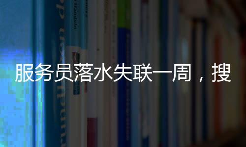 服務(wù)員落水失聯(lián)一周，搜救進(jìn)展、關(guān)切與反思