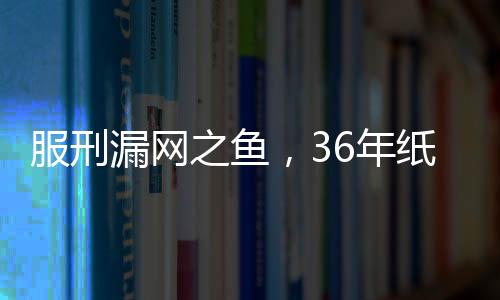 服刑漏網(wǎng)之魚，36年紙面服刑后的慘痛復(fù)仇