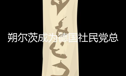 朔爾茨成為德國(guó)社民黨總理候選人，德國(guó)政治格局的新篇章