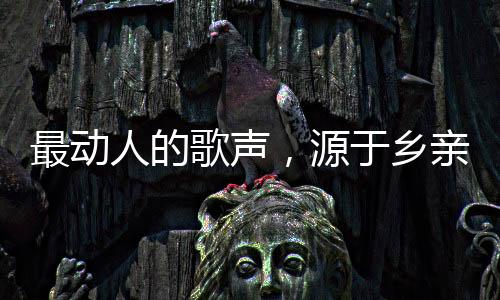 最動(dòng)人的歌聲，源于鄉(xiāng)親們的深情