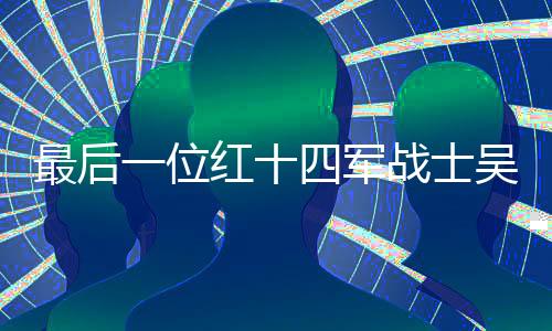 最后一位紅十四軍戰(zhàn)士吳九成逝世，一代英雄隕落