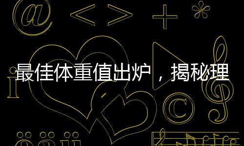 最佳體重值出爐，揭秘理想體重范圍引領(lǐng)健康生活潮流