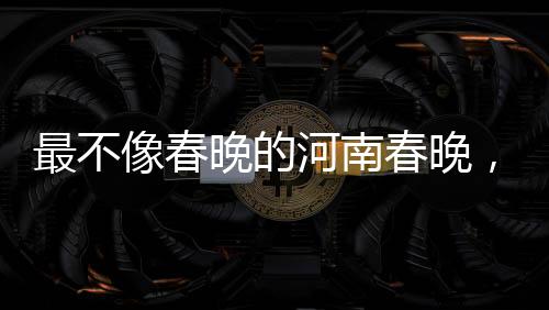 最不像春晚的河南春晚，獨(dú)特魅力與傳統(tǒng)韻味的融合