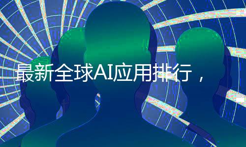 最新全球AI應(yīng)用排行，DeepSeek榮登第二