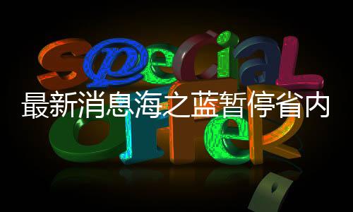 最新消息海之藍(lán)暫停省內(nèi)訂單服務(wù)，企業(yè)運(yùn)營調(diào)整及未來展望