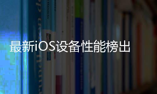 最新iOS設(shè)備性能榜出爐 iPad全面霸榜