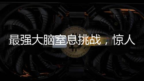 最強大腦窒息挑戰(zhàn)，驚人的智力較量持續(xù)至極限時刻——一場智力競賽的全程記錄