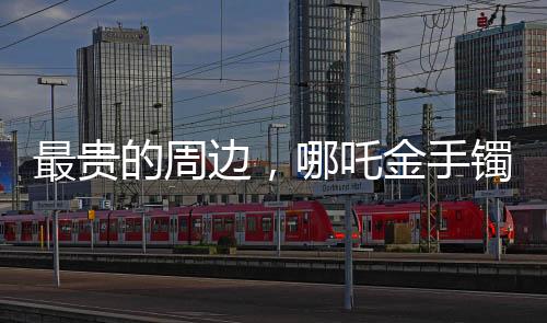 最貴的周邊，哪吒金手鐲——豪華周邊市場(chǎng)的矚目之選