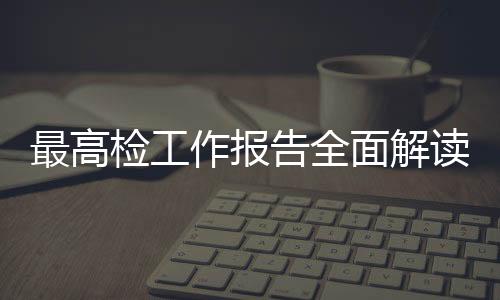 最高檢工作報(bào)告全面解讀，一攬子解讀檢察工作的十大要點(diǎn)