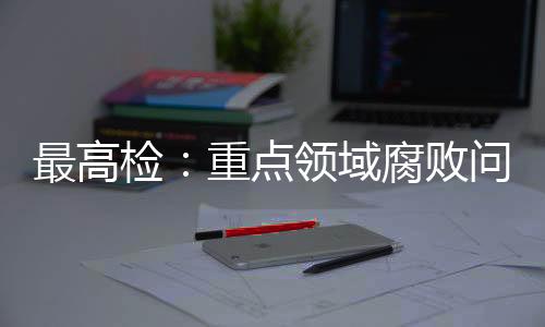最高檢：重點領(lǐng)域腐敗問題治理成效明顯