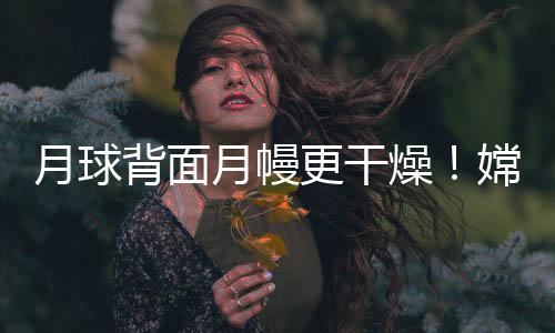 月球背面月幔更干燥！嫦娥六號樣品研究首獲月背月幔水含量