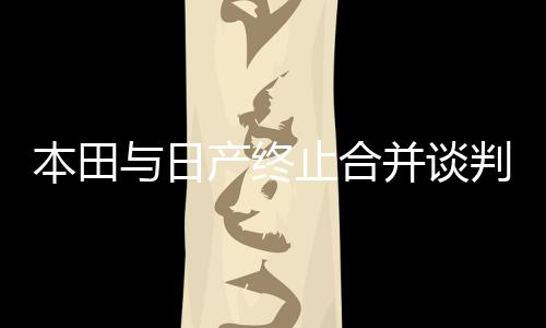 本田與日產(chǎn)終止合并談判，企業(yè)合并計(jì)劃波折不斷，兩大車企何去何從？