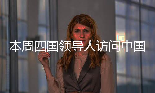 本周四國領(lǐng)導人訪問中國，全球聚焦下的多邊合作新篇章